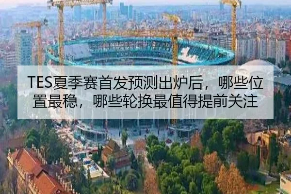 TES夏季赛首发预测出炉后，哪些位置最稳，哪些轮换最值得提前关注